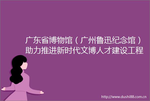 广东省博物馆（广州鲁迅纪念馆）助力推进新时代文博人才建设工程