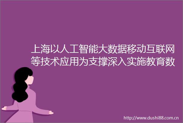 上海以人工智能大数据移动互联网等技术应用为支撑深入实施教育数字化转型战略行动