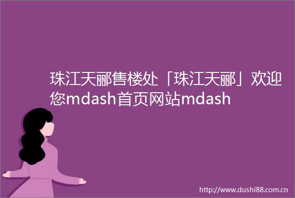 珠江天郦售楼处「珠江天郦」欢迎您mdash首页网站mdash最新楼盘详情营销中心24小时服务热线