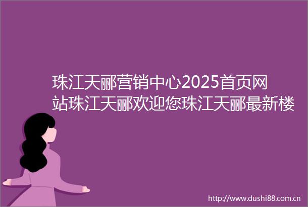 珠江天郦营销中心2025首页网站珠江天郦欢迎您珠江天郦最新楼盘详情售楼处户型备案价项目展示中心24小时400热线电话