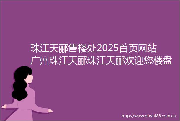 珠江天郦售楼处2025首页网站广州珠江天郦珠江天郦欢迎您楼盘详情售楼处