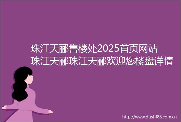 珠江天郦售楼处2025首页网站珠江天郦珠江天郦欢迎您楼盘详情最新价格备案价售楼处