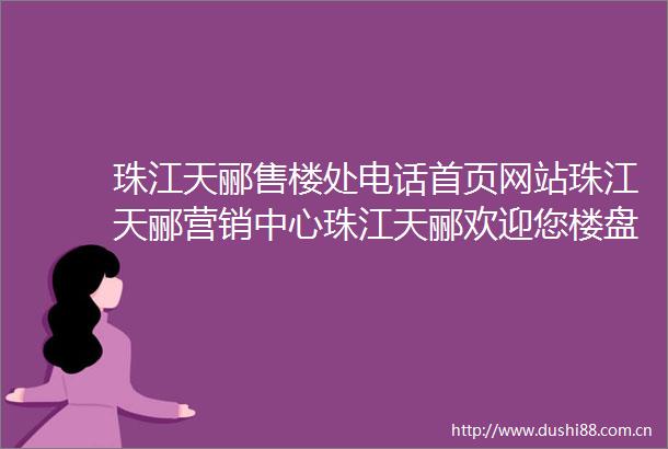 珠江天郦售楼处电话首页网站珠江天郦营销中心珠江天郦欢迎您楼盘详情户型价格地址售楼处