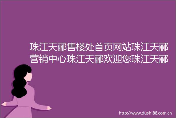 珠江天郦售楼处首页网站珠江天郦营销中心珠江天郦欢迎您珠江天郦楼盘详情最新价格户型图容积率售楼处更新发布