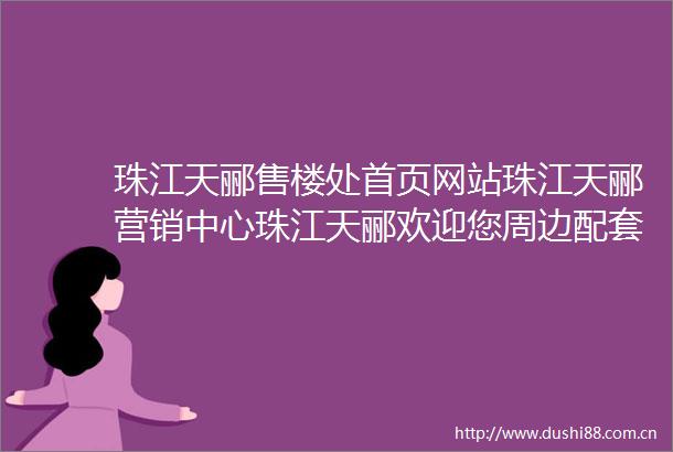 珠江天郦售楼处首页网站珠江天郦营销中心珠江天郦欢迎您周边配套楼盘详情最新价格户型图备案价最新售楼中心