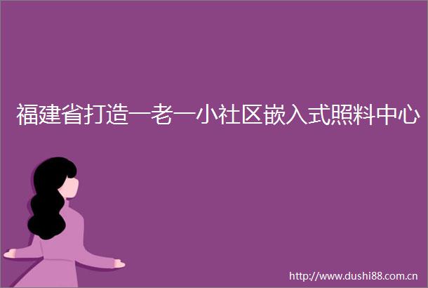福建省打造一老一小社区嵌入式照料中心