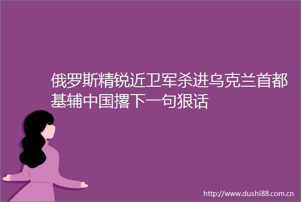 俄罗斯精锐近卫军杀进乌克兰首都基辅撂下一句狠话