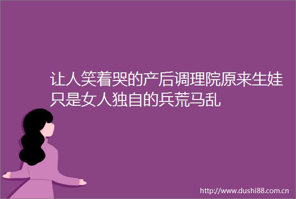 让人笑着哭的产后调理院原来生娃只是女人独自的兵荒马乱