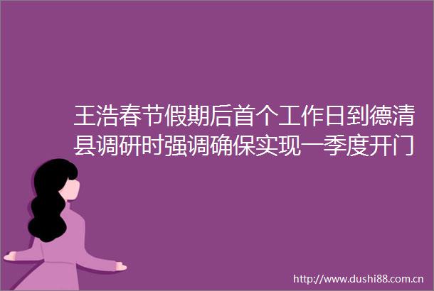 王浩春节假期后首个工作日到德清县调研时强调确保实现一季度开门红开门好推动高质量发展取得新的更大成效
