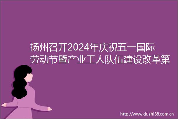 扬州召开2024年庆祝五一国际劳动节暨产业工人队伍建设改革第六次联席会议