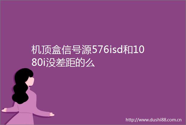 机顶盒信号源576isd和1080i没差距的么