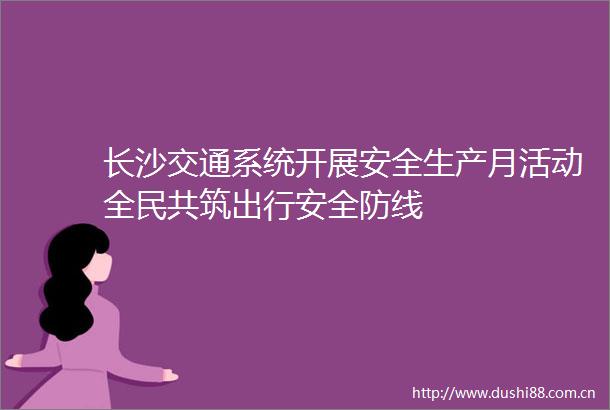 长沙交通系统开展安全生产月活动全民共筑出行安全防线