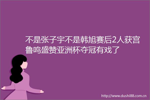 不是张子宇不是韩旭赛后2人获宫鲁鸣盛赞亚洲杯夺冠有戏了