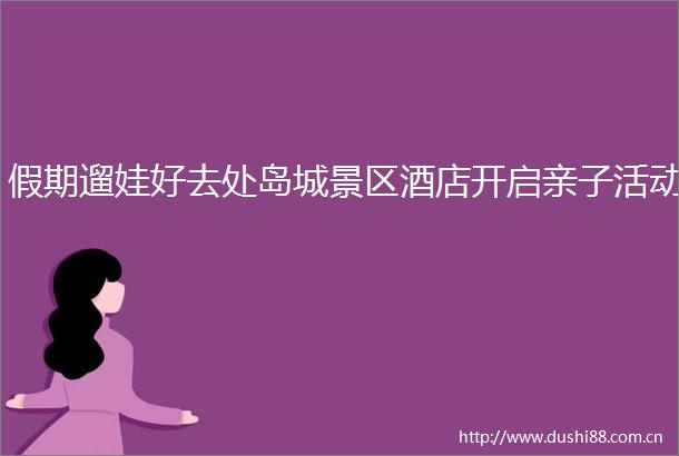 假期遛娃好去处岛城景区酒店开启亲子活动