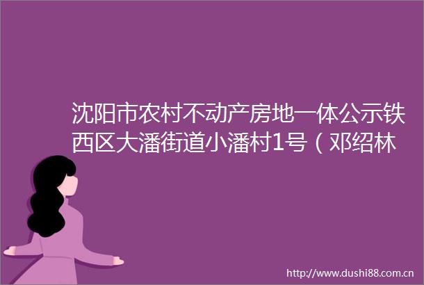 沈阳市农村不动产房地一体公示铁西区大潘街道小潘村1号（邓绍林）