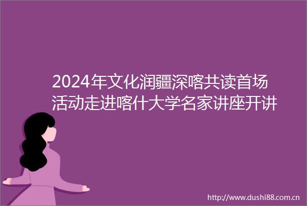 2024年文化润疆深喀共读首场活动走进喀什大学名家讲座开讲