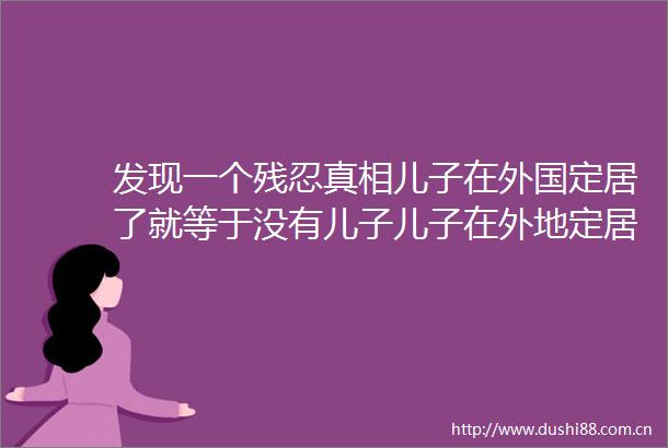 发现一个残忍真相儿子在外国定居了就等于没有儿子儿子在外地定居了就等于只有半个儿子