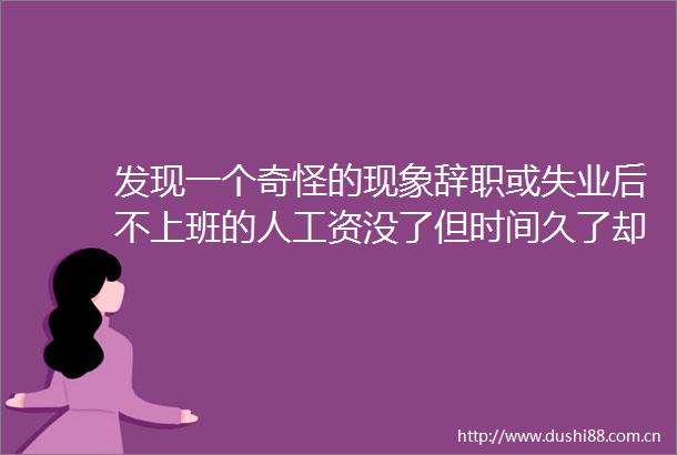 发现一个奇怪的现象辞职或失业后不上班的人工资没了但时间久了却再也不想回去上班了为什么呢