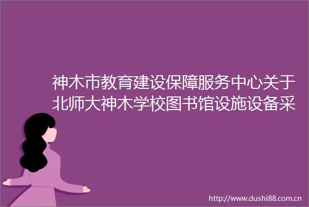 神木市教育建设保障服务中心关于北师大神木学校图书馆设施设备采购项目招标公告