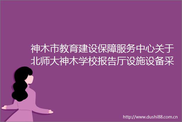 神木市教育建设保障服务中心关于北师大神木学校报告厅设施设备采购项目采购公告