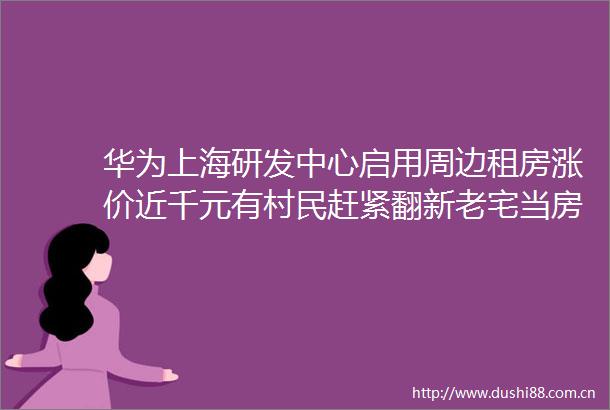 华为上海研发中心启用周边租房涨价近千元有村民赶紧翻新老宅当房东