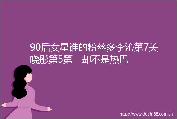 90后女星谁的粉丝多李沁第7关晓彤第5第一却不是热巴