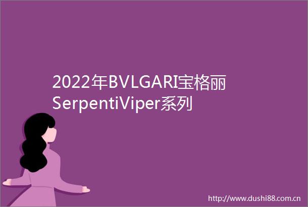 2022年BVLGARI宝格丽SerpentiViper系列珠宝经典蜕变华美新生