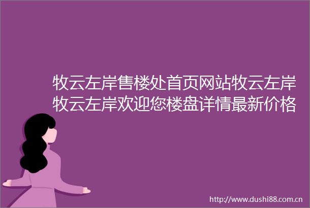 牧云左岸售楼处首页网站牧云左岸牧云左岸欢迎您楼盘详情最新价格备案价售楼处中心