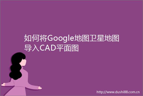 如何将Google地图卫星地图导入CAD平面图