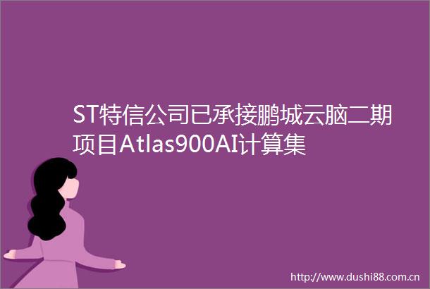 ST特信公司已承接鹏城云脑二期项目Atlas900AI计算集群及通用计算与存储系统的建设集成项目等