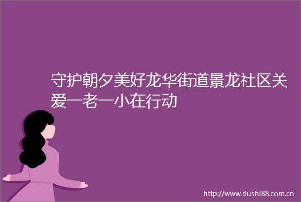 守护朝夕美好龙华街道景龙社区关爱一老一小在行动