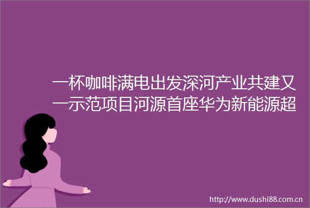 一杯咖啡满电出发深河产业共建又一示范项目河源首座华为新能源超充站建成投用