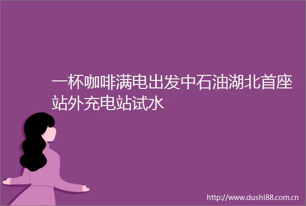 一杯咖啡满电出发中石油湖北首座站外充电站试水