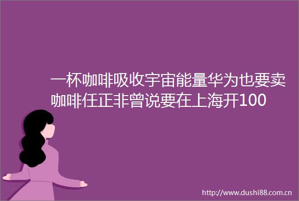 一杯咖啡吸收宇宙能量华为也要卖咖啡任正非曾说要在上海开100多家咖啡厅