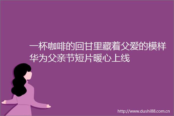 一杯咖啡的回甘里藏着父爱的模样华为父亲节短片暖心上线