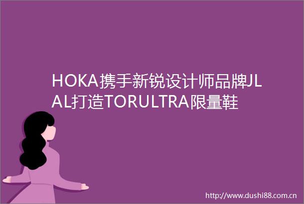 HOKA携手新锐设计师品牌JLAL打造TORULTRA限量鞋款