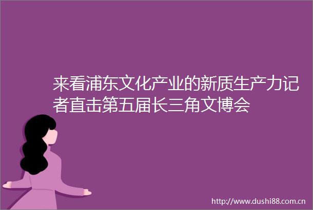 来看浦东文化产业的新质生产力记者直击第五届长三角文博会