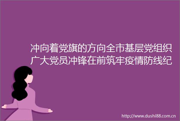 冲向着党旗的方向全市基层党组织广大党员冲锋在前筑牢疫情防线纪实