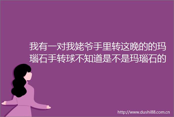 我有一对我姥爷手里转这晚的的玛瑙石手转球不知道是不是玛瑙石的
