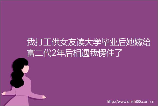我打工供女友读大学毕业后她嫁给富二代2年后相遇我愣住了