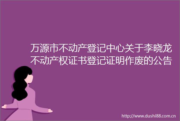 万源市不动产登记中心关于李晓龙不动产权证书登记证明作废的公告
