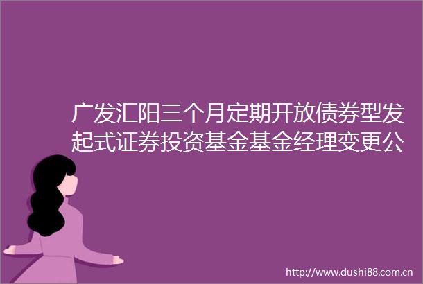 广发汇阳三个月定期开放债券型发起式证券投资基金基金经理变更公告