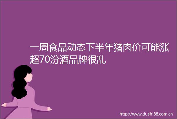 一周食品动态下半年猪肉价可能涨超70汾酒品牌很乱