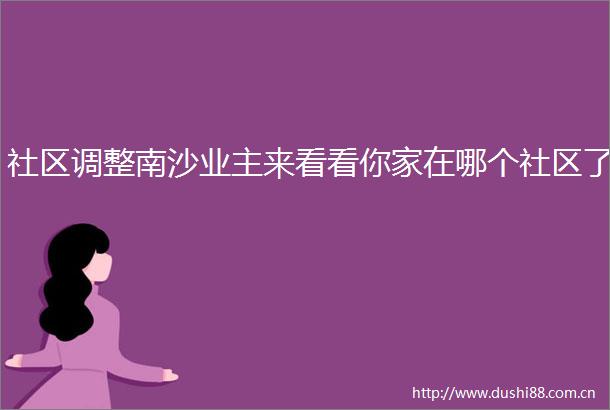 社区调整南沙业主来看看你家在哪个社区了