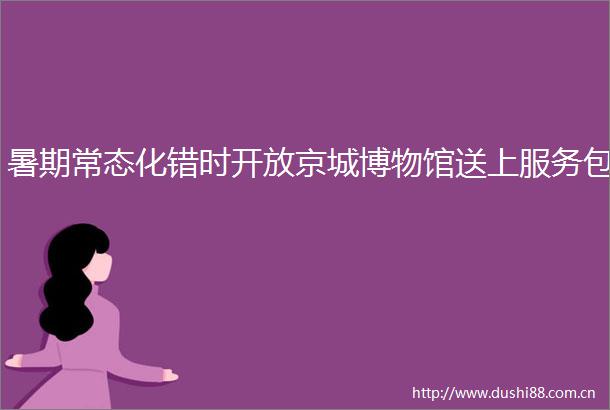暑期常态化错时开放京城博物馆送上服务包