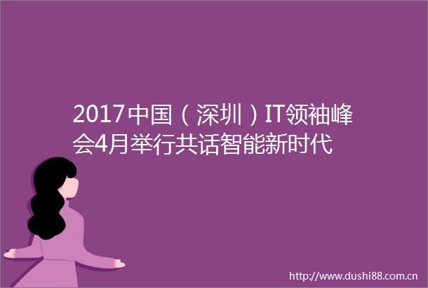 2017（深圳）IT领袖峰会4月举行共话智能新时代