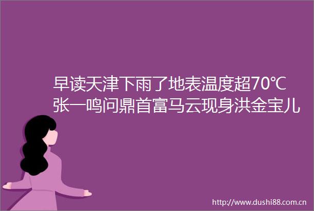 早读天津下雨了地表温度超70℃张一鸣问鼎首富马云现身洪金宝儿子儿媳被曝末代皇帝编剧去世