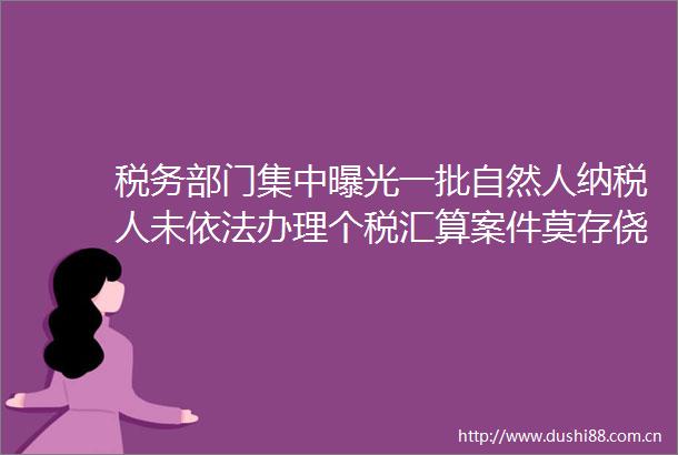 税务部门集中一批自然人纳税人未依法办理个税汇算案件莫存侥幸心理依法诚信纳税