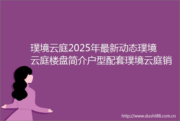 璞境云庭2025年最新动态璞境云庭楼盘简介户型配套璞境云庭销售进度璞境云庭怎么样