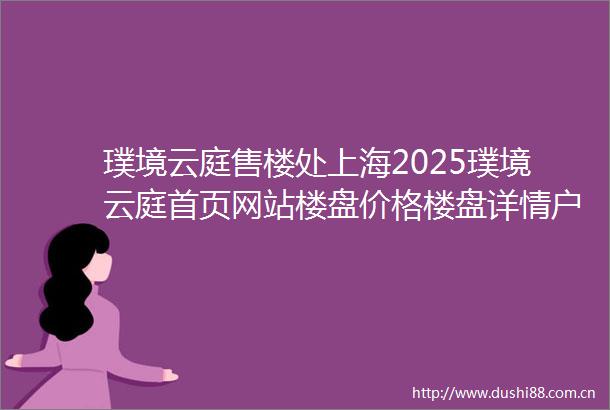璞境云庭售楼处上海2025璞境云庭首页网站楼盘价格楼盘详情户型配套璞境云庭璞境云庭首页网站璞境云庭楼盘